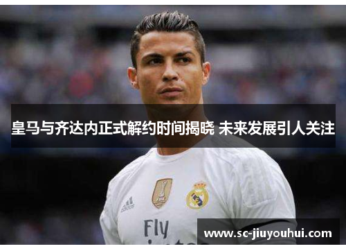 皇马与齐达内正式解约时间揭晓 未来发展引人关注