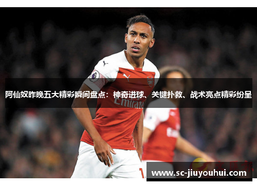 阿仙奴昨晚五大精彩瞬间盘点：神奇进球、关键扑救、战术亮点精彩纷呈