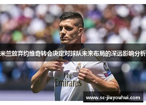 米兰放弃约维奇转会决定对球队未来布局的深远影响分析 米兰放弃约维奇转会决定对球队未来布局的深远影响分析