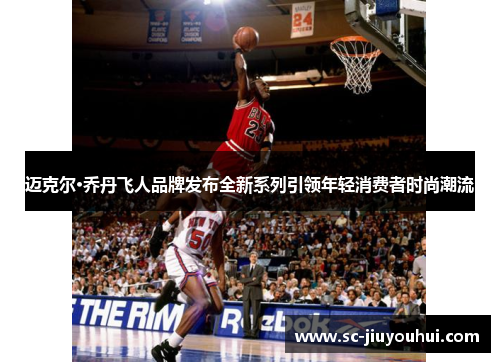 迈克尔·乔丹飞人品牌发布全新系列引领年轻消费者时尚潮流