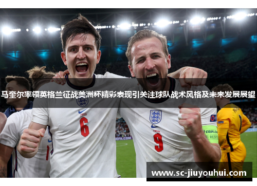 马奎尔率领英格兰征战美洲杯精彩表现引关注球队战术风格及未来发展展望
