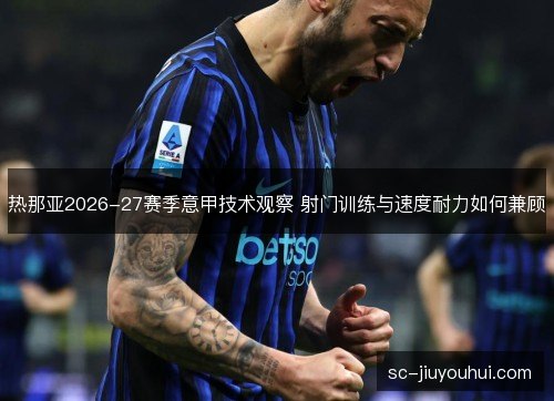 热那亚2026-27赛季意甲技术观察 射门训练与速度耐力如何兼顾