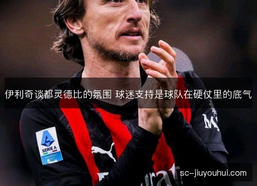 伊利奇谈都灵德比的氛围 球迷支持是球队在硬仗里的底气 伊利奇谈都灵德比的氛围 球迷支持是球队在硬仗里的底气